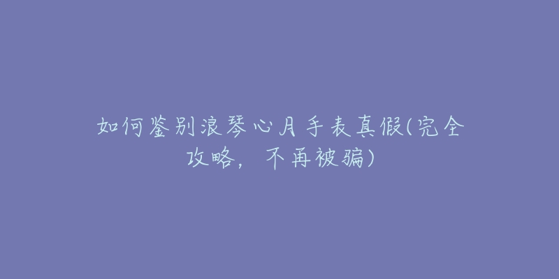 如何鑒別浪琴心月手表真假(完全攻略，不再被騙)