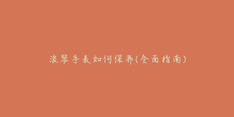 浪琴手表如何保養(yǎng)(全面指南)