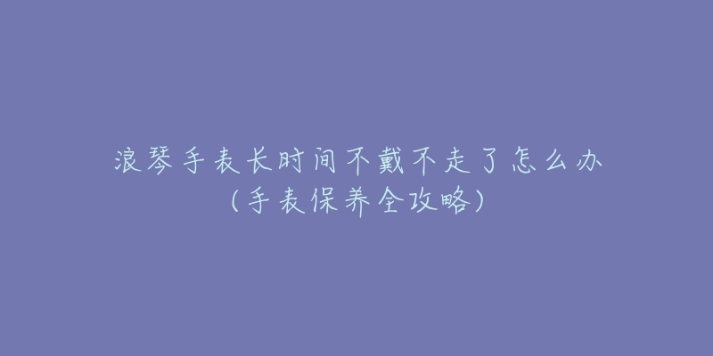 浪琴手表長時間不戴不走了怎么辦(手表保養(yǎng)全攻略)