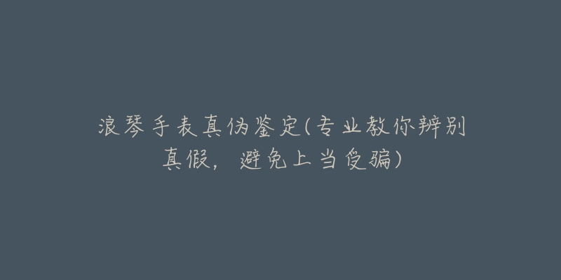 浪琴手表真?zhèn)舞b定(專業(yè)教你辨別真假，避免上當(dāng)受騙)