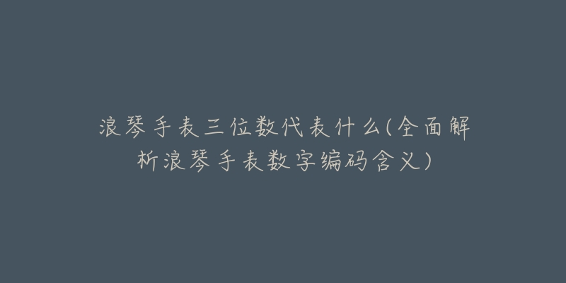 浪琴手表三位數(shù)代表什么(全面解析浪琴手表數(shù)字編碼含義)