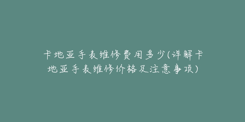 卡地亞手表維修費用多少(詳解卡地亞手表維修價格及注意事項)