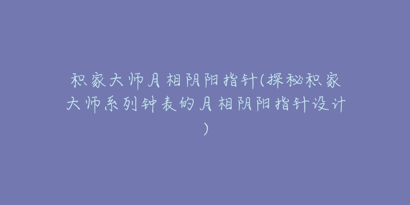 積家大師月相陰陽指針(探秘積家大師系列鐘表的月相陰陽指針設(shè)計)