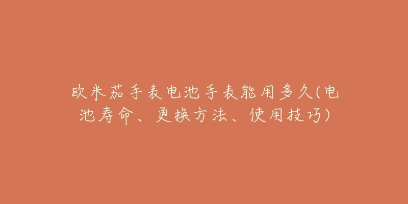 歐米茄手表電池手表能用多久(電池壽命、更換方法、使用技巧)