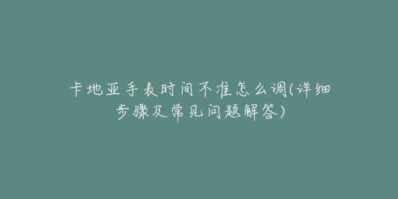 卡地亞手表時(shí)間不準(zhǔn)怎么調(diào)(詳細(xì)步驟及常見(jiàn)問(wèn)題解答)