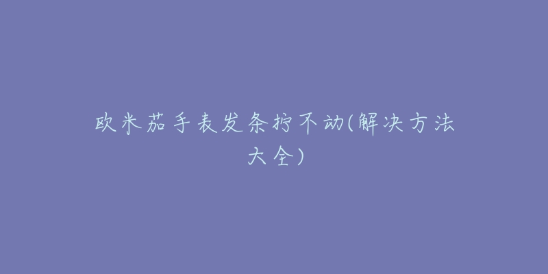 歐米茄手表發(fā)條擰不動(dòng)(解決方法大全)