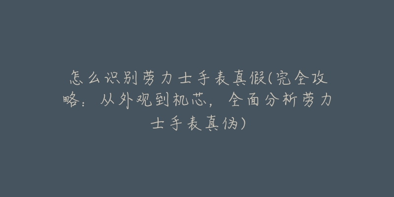 怎么識(shí)別勞力士手表真假(完全攻略：從外觀到機(jī)芯，全面分析勞力士手表真?zhèn)?