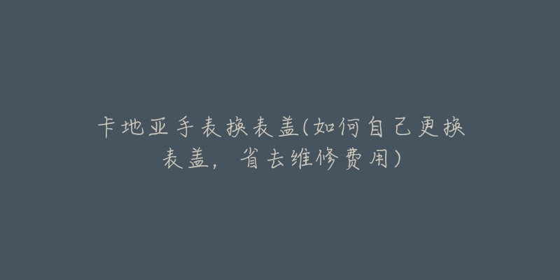 卡地亞手表換表蓋(如何自己更換表蓋，省去維修費(fèi)用)