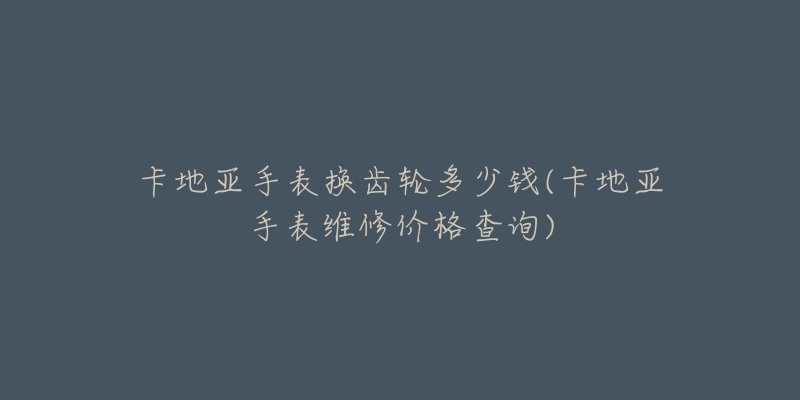 卡地亞手表?yè)Q齒輪多少錢(卡地亞手表維修價(jià)格查詢)