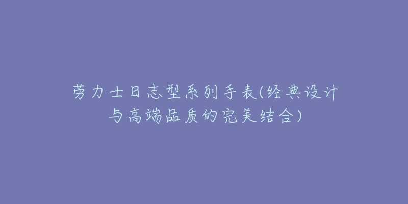 勞力士日志型系列手表(經(jīng)典設(shè)計與高端品質(zhì)的完美結(jié)合)