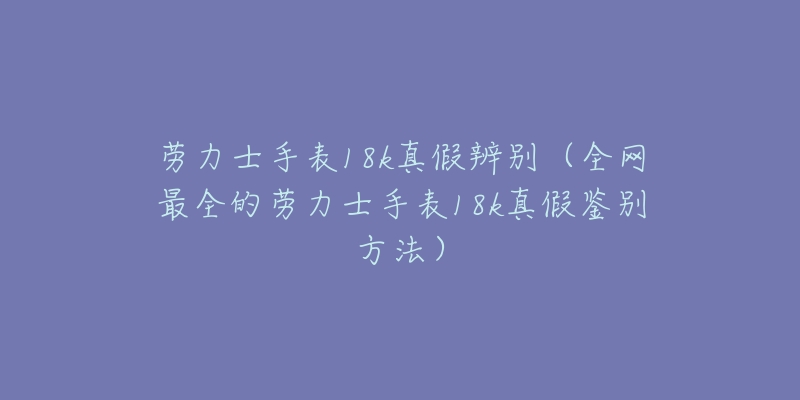 勞力士手表18k真假辨別（全網(wǎng)最全的勞力士手表18k真假鑒別方法）