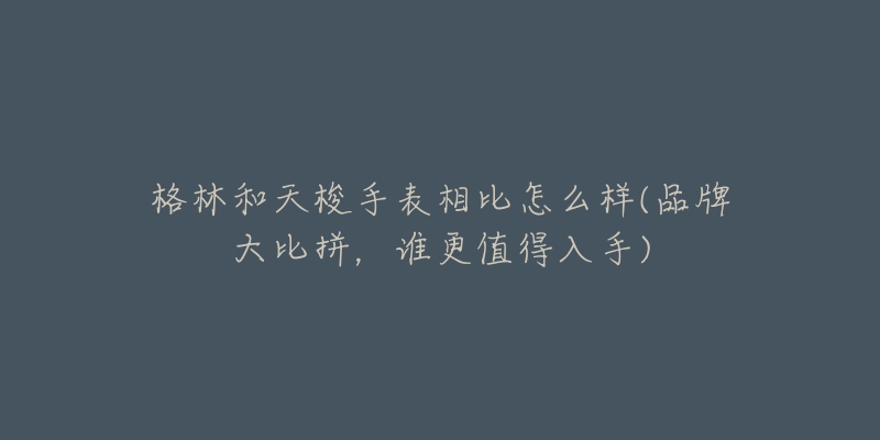 格林和天梭手表相比怎么樣(品牌大比拼，誰更值得入手)