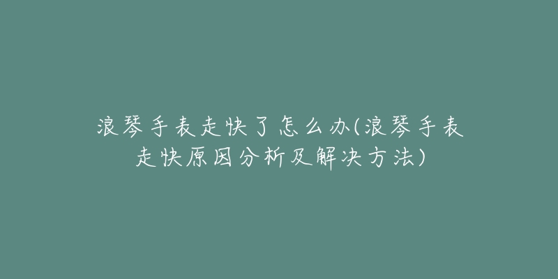 浪琴手表走快了怎么辦(浪琴手表走快原因分析及解決方法)