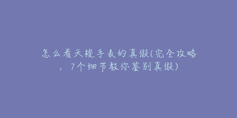 怎么看天梭手表的真假(完全攻略：7個細節(jié)教你鑒別真假)