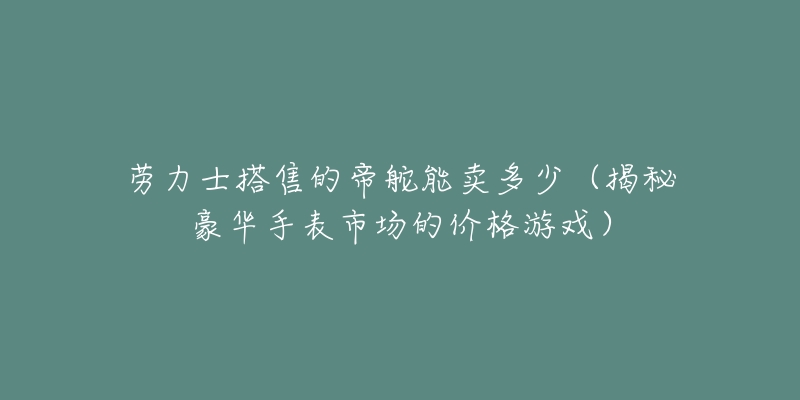 勞力士搭售的帝舵能賣多少（揭秘豪華手表市場(chǎng)的價(jià)格游戲）