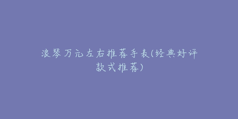 浪琴萬(wàn)元左右推薦手表(經(jīng)典好評(píng)款式推薦)