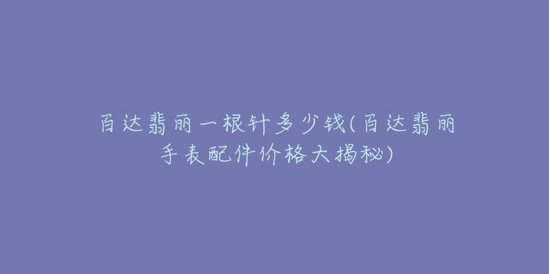 百達(dá)翡麗一根針多少錢(百達(dá)翡麗手表配件價(jià)格大揭秘)