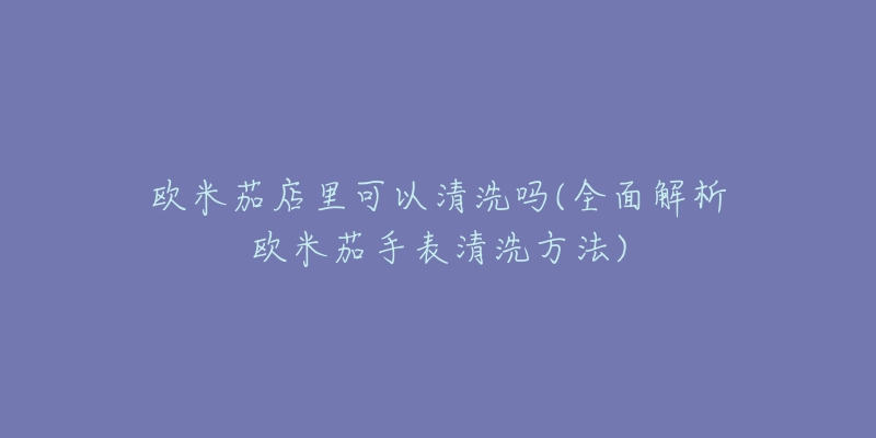 歐米茄店里可以清洗嗎(全面解析歐米茄手表清洗方法)