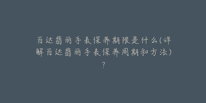 百達(dá)翡麗手表保養(yǎng)期限是什么(詳解百達(dá)翡麗手表保養(yǎng)周期和方法)？