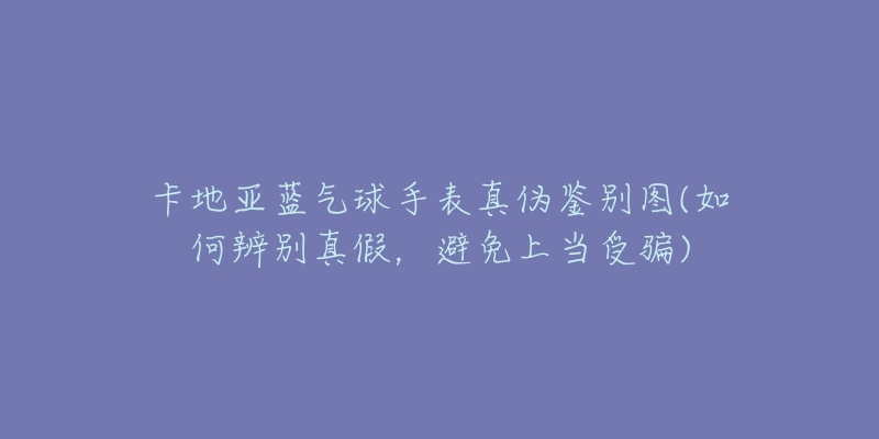 卡地亞藍(lán)氣球手表真?zhèn)舞b別圖(如何辨別真假，避免上當(dāng)受騙)