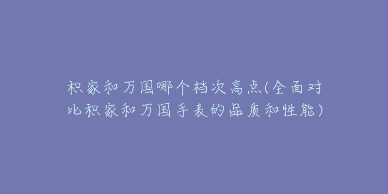 積家和萬國哪個檔次高點(全面對比積家和萬國手表的品質(zhì)和性能)