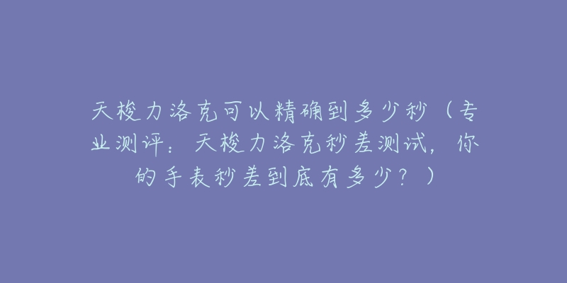 天梭力洛克可以精確到多少秒（專業(yè)測評：天梭力洛克秒差測試，你的手表秒差到底有多少？）