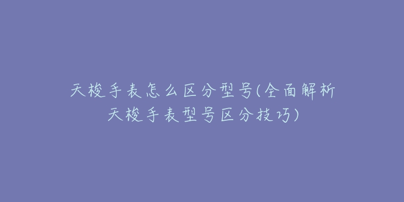 天梭手表怎么區(qū)分型號(全面解析天梭手表型號區(qū)分技巧)