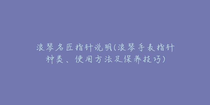 浪琴名匠指針說明(浪琴手表指針種類、使用方法及保養(yǎng)技巧)