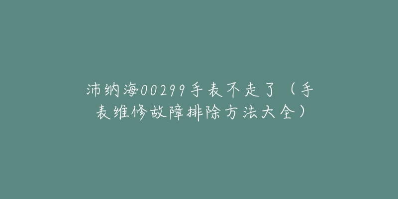 沛納海00299手表不走了（手表維修故障排除方法大全）