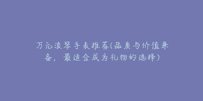 萬元浪琴手表推薦(品質與價值兼?zhèn)洌钸m合成為禮物的選擇)