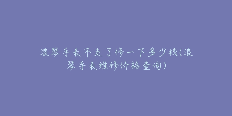 浪琴手表不走了修一下多少錢(浪琴手表維修價(jià)格查詢)