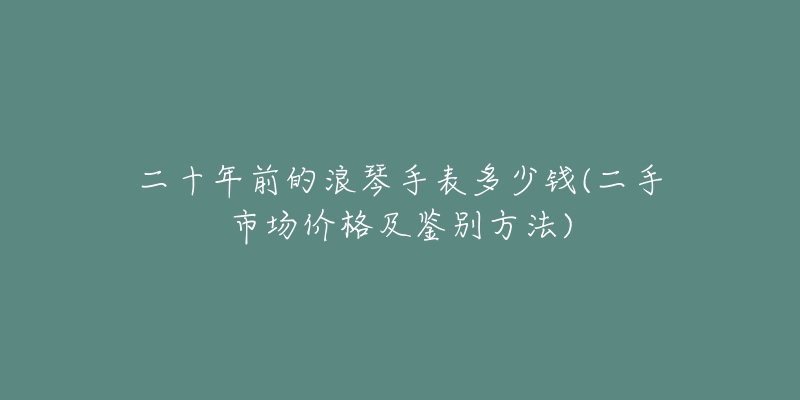 二十年前的浪琴手表多少錢(二手市場(chǎng)價(jià)格及鑒別方法)