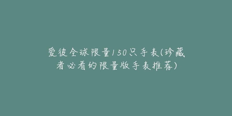 愛(ài)彼全球限量150只手表(珍藏者必看的限量版手表推薦)