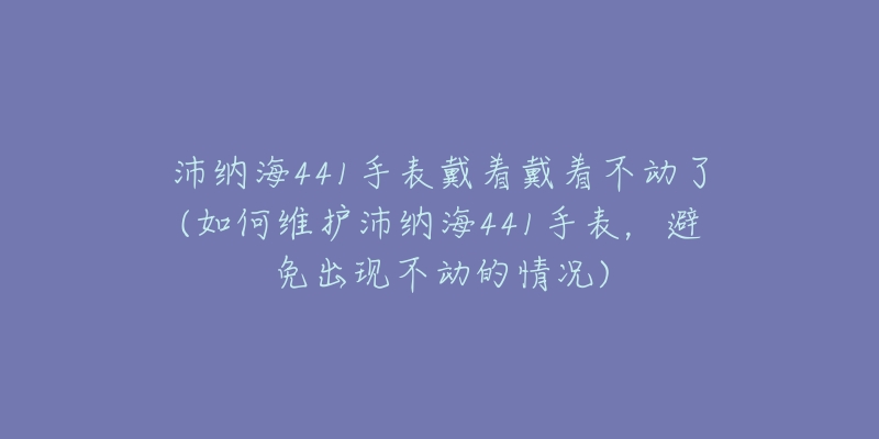 沛納海441手表戴著戴著不動(dòng)了(如何維護(hù)沛納海441手表，避免出現(xiàn)不動(dòng)的情況)