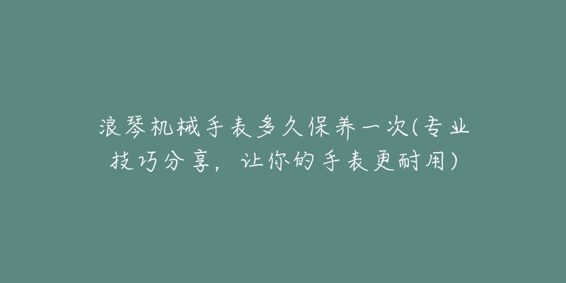 浪琴機(jī)械手表多久保養(yǎng)一次(專業(yè)技巧分享，讓你的手表更耐用)