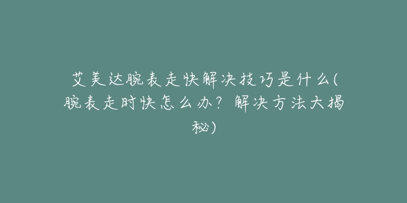 艾美達腕表走快解決技巧是什么(腕表走時快怎么辦？解決方法大揭秘)