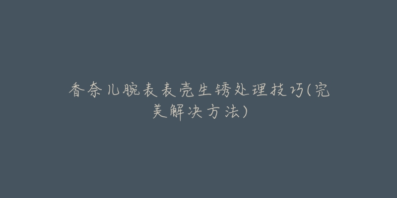 香奈兒腕表表殼生銹處理技巧(完美解決方法)