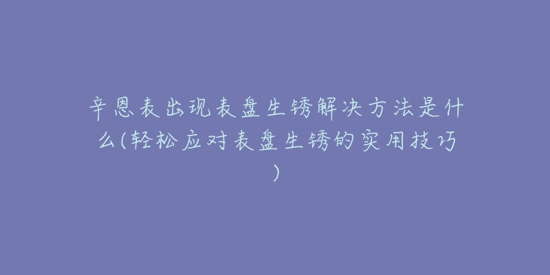 辛恩表出現(xiàn)表盤(pán)生銹解決方法是什么(輕松應(yīng)對(duì)表盤(pán)生銹的實(shí)用技巧)