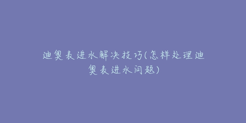 迪奧表進(jìn)水解決技巧(怎樣處理迪奧表進(jìn)水問題)