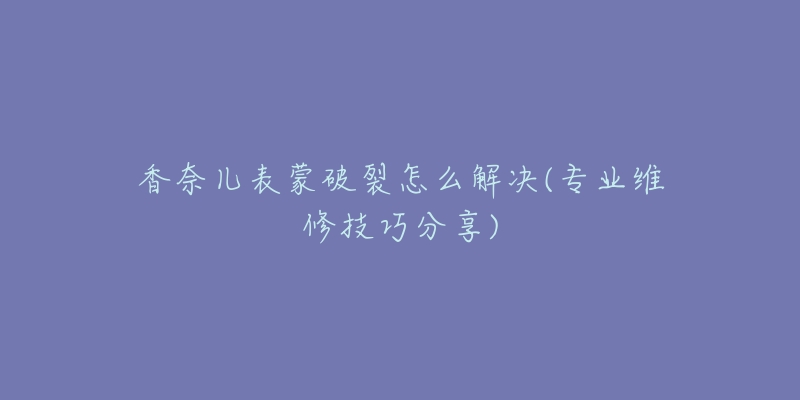 香奈兒表蒙破裂怎么解決(專業(yè)維修技巧分享)