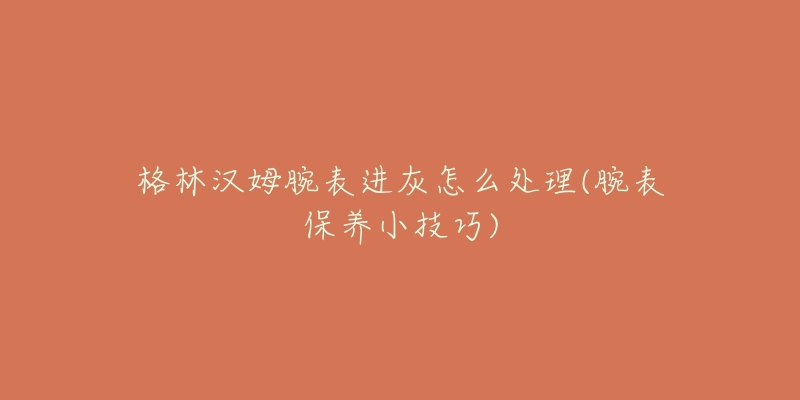 格林漢姆腕表進(jìn)灰怎么處理(腕表保養(yǎng)小技巧)