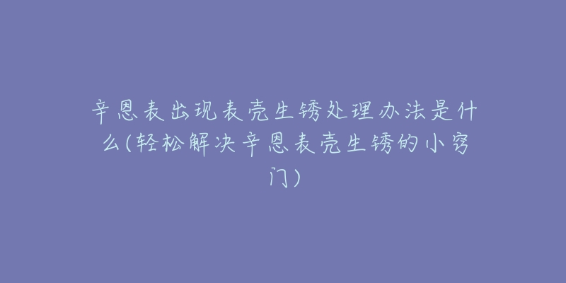 辛恩表出現(xiàn)表殼生銹處理辦法是什么(輕松解決辛恩表殼生銹的小竅門)