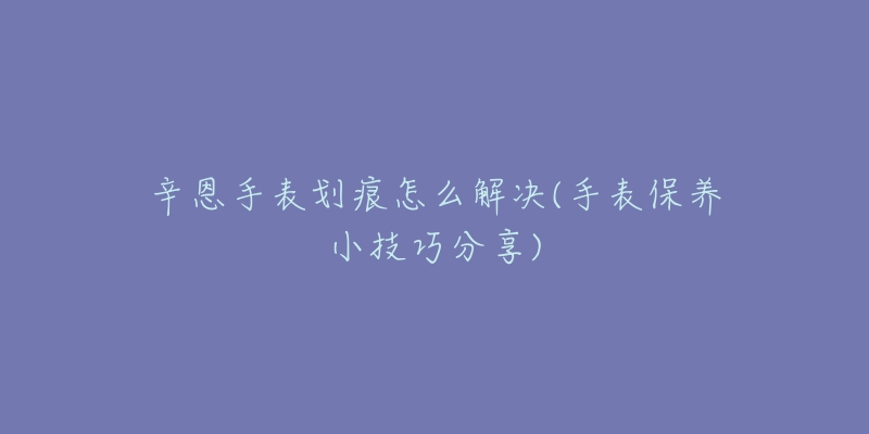 辛恩手表劃痕怎么解決(手表保養(yǎng)小技巧分享)