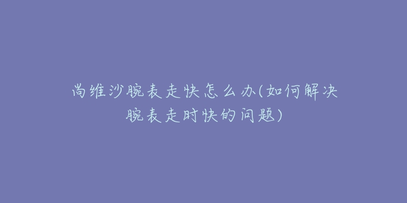 尚維沙腕表走快怎么辦(如何解決腕表走時快的問題)