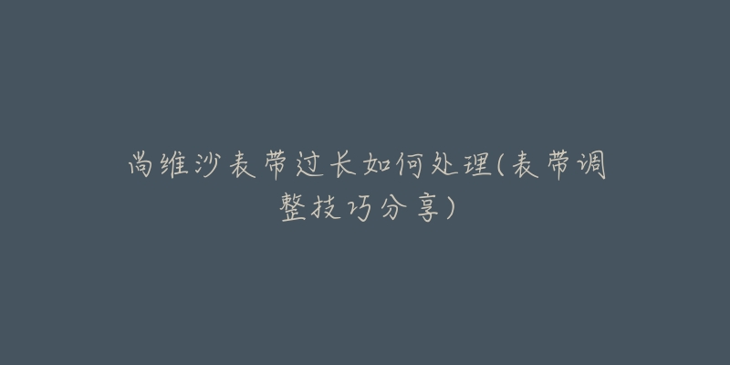 尚維沙表帶過長如何處理(表帶調(diào)整技巧分享)