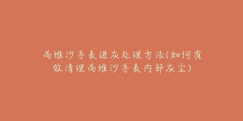 尚維沙手表進(jìn)灰處理方法(如何有效清理尚維沙手表內(nèi)部灰塵)