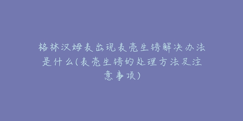 格林漢姆表出現(xiàn)表殼生銹解決辦法是什么(表殼生銹的處理方法及注意事項(xiàng))