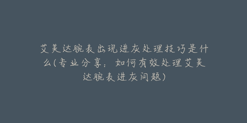 艾美達腕表出現(xiàn)進灰處理技巧是什么(專業(yè)分享：如何有效處理艾美達腕表進灰問題)