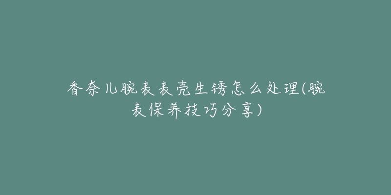 香奈兒腕表表殼生銹怎么處理(腕表保養(yǎng)技巧分享)