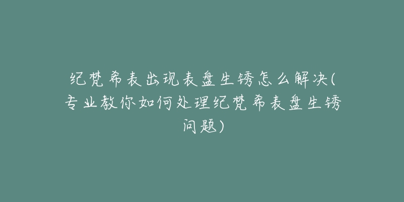 紀梵希表出現(xiàn)表盤生銹怎么解決(專業(yè)教你如何處理紀梵希表盤生銹問題)